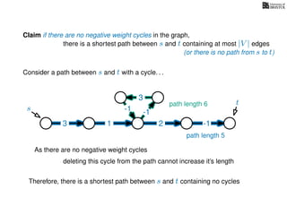 Claim if there are no negative weight cycles in the graph,
there is a shortest path between s and t containing at most |V | edges
Consider a path between s and t with a cycle. . .
s
t
3 1 2 -1
-1
3
-1
As there are no negative weight cycles
deleting this cycle from the path cannot increase it’s length
path length 6
path length 5
Therefore, there is a shortest path between s and t containing no cycles
(or there is no path from s to t)
 