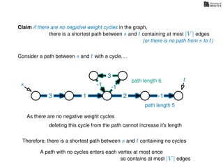 Claim if there are no negative weight cycles in the graph,
there is a shortest path between s and t containing at most |V | edges
Consider a path between s and t with a cycle. . .
s
t
3 1 2 -1
-1
3
-1
As there are no negative weight cycles
deleting this cycle from the path cannot increase it’s length
path length 6
path length 5
Therefore, there is a shortest path between s and t containing no cycles
A path with no cycles enters each vertex at most once
so contains at most |V | edges
(or there is no path from s to t)
 