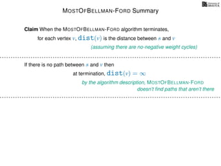 MOSTOFBELLMAN-FORD Summary
for each vertex v, dist(v) is the distance between s and v
Claim When the MOSTOFBELLMAN-FORD algorithm terminates,
(assuming there are no-negative weight cycles)
If there is no path between s and v then
at termination, dist(v) = ∞
by the algorithm description, MOSTOFBELLMAN-FORD
doesn’t ﬁnd paths that aren’t there
 