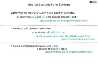 MOSTOFBELLMAN-FORD Summary
for each vertex v, dist(v) is the distance between s and v
Claim When the MOSTOFBELLMAN-FORD algorithm terminates,
(assuming there are no-negative weight cycles)
If there is no path between s and v then
at termination, dist(v) = ∞
by the algorithm description, MOSTOFBELLMAN-FORD
doesn’t ﬁnd paths that aren’t there
If there is a shortest path between s and v then
(assuming there are no-negative weight cycles)
it contains at most |V | edges
 