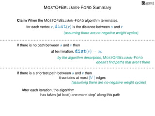 MOSTOFBELLMAN-FORD Summary
for each vertex v, dist(v) is the distance between s and v
Claim When the MOSTOFBELLMAN-FORD algorithm terminates,
(assuming there are no-negative weight cycles)
If there is no path between s and v then
at termination, dist(v) = ∞
by the algorithm description, MOSTOFBELLMAN-FORD
doesn’t ﬁnd paths that aren’t there
If there is a shortest path between s and v then
(assuming there are no-negative weight cycles)
it contains at most |V | edges
After each iteration, the algorithm
has taken (at least) one more ‘step’ along this path
 