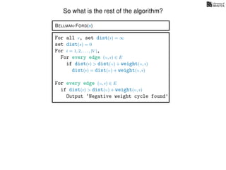 So what is the rest of the algorithm?
BELLMAN-FORD(s)
For all v, set dist(v) = ∞
set dist(s) = 0
For i = 1, 2, . . . , |V |,
For every edge (u, v) ∈ E
if dist(v) > dist(u) + weight(u, v)
dist(v) = dist(u) + weight(u, v)
For every edge (u, v) ∈ E
if dist(v) > dist(u) + weight(u, v)
Output ‘Negative weight cycle found’
 