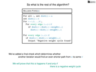 So what is the rest of the algorithm?
BELLMAN-FORD(s)
For all v, set dist(v) = ∞
set dist(s) = 0
For i = 1, 2, . . . , |V |,
For every edge (u, v) ∈ E
if dist(v) > dist(u) + weight(u, v)
dist(v) = dist(u) + weight(u, v)
For every edge (u, v) ∈ E
if dist(v) > dist(u) + weight(u, v)
Output ‘Negative weight cycle found’
We’ve added a ﬁnal check which determines whether
another iteration would ﬁnd an even shorter path from s to some v
We will prove that this is happens if and only if
there is a negative weight cycle
 