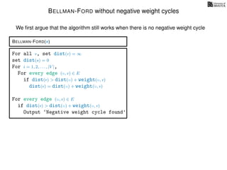 BELLMAN-FORD without negative weight cycles
BELLMAN-FORD(s)
For all v, set dist(v) = ∞
set dist(s) = 0
For i = 1, 2, . . . , |V |,
For every edge (u, v) ∈ E
if dist(v) > dist(u) + weight(u, v)
dist(v) = dist(u) + weight(u, v)
For every edge (u, v) ∈ E
if dist(v) > dist(u) + weight(u, v)
Output ‘Negative weight cycle found’
We ﬁrst argue that the algorithm still works when there is no negative weight cycle
 