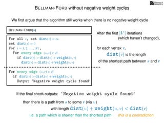BELLMAN-FORD without negative weight cycles
BELLMAN-FORD(s)
For all v, set dist(v) = ∞
set dist(s) = 0
For i = 1, 2, . . . , |V |,
For every edge (u, v) ∈ E
if dist(v) > dist(u) + weight(u, v)
dist(v) = dist(u) + weight(u, v)
For every edge (u, v) ∈ E
if dist(v) > dist(u) + weight(u, v)
Output ‘Negative weight cycle found’
After the ﬁrst |V | iterations
for each vertex v,
‘Negative weight cycle found’If the ﬁnal check outputs:
then there is a path from s to some v (via u)
this is a contradiction.
We ﬁrst argue that the algorithm still works when there is no negative weight cycle
(which haven’t changed),
dist(v) is the length
of the shortest path between s and v
with length dist(u) + weight(u, v) < dist(v)
i.e. a path which is shorter than the shortest path
 