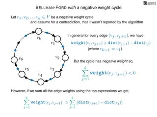 BELLMAN-FORD with a negative weight cycle
Let v1, v2, . . . vk ∈ V be a negative weight cycle
and assume for a contradiction, that it wasn’t reported by the algorithm
v1
v2
v3
v4
v5
v6
vk
weight(vj, vj+1) dist(vj+1) − dist(vj)
In general for every edge (vj, vj+1), we have
(where vk+1 = v1)
However, if we sum all the edge weights using the top expressions we get,
But the cycle has negative weight so,
k
j=1
weight(vj, vj+1) < 0
k
j=1
weight(vj, vj+1)
k
j=1
dist(vj+1) − dist(vj)
 