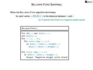 BELLMAN-FORD Summary
for each vertex v, dist(v) is the distance between s and v
When the BELLMAN-FORD algorithm terminates,
(or it reports that there is a negative weight cycle)
BELLMAN-FORD(s)
For all v, set dist(v) = ∞
set dist(s) = 0
For i = 1, 2, . . . , |V |,
For every edge (u, v) ∈ E
if dist(v) > dist(u) + weight(u, v)
dist(v) = dist(u) + weight(u, v)
For every edge (u, v) ∈ E
if dist(v) > dist(u) + weight(u, v)
Output ‘Negative weight cycle found’
 