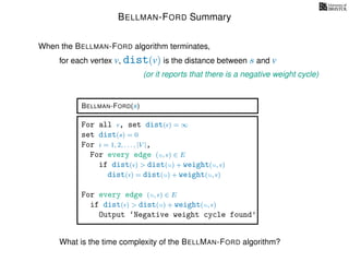 BELLMAN-FORD Summary
for each vertex v, dist(v) is the distance between s and v
When the BELLMAN-FORD algorithm terminates,
(or it reports that there is a negative weight cycle)
BELLMAN-FORD(s)
For all v, set dist(v) = ∞
set dist(s) = 0
For i = 1, 2, . . . , |V |,
For every edge (u, v) ∈ E
if dist(v) > dist(u) + weight(u, v)
dist(v) = dist(u) + weight(u, v)
For every edge (u, v) ∈ E
if dist(v) > dist(u) + weight(u, v)
Output ‘Negative weight cycle found’
What is the time complexity of the BELLMAN-FORD algorithm?
 
