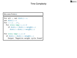 Time Complexity
BELLMAN-FORD(s)
For all v, set dist(v) = ∞
set dist(s) = 0
For i = 1, 2, . . . , |V |,
For every edge (u, v) ∈ E
if dist(v) > dist(u) + weight(u, v)
dist(v) = dist(u) + weight(u, v)
For every edge (u, v) ∈ E
if dist(v) > dist(u) + weight(u, v)
Output ‘Negative weight cycle found’
 