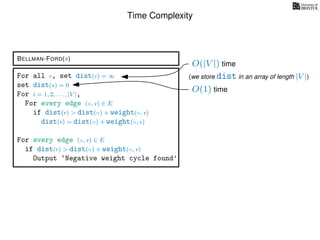 Time Complexity
BELLMAN-FORD(s)
For all v, set dist(v) = ∞
set dist(s) = 0
For i = 1, 2, . . . , |V |,
For every edge (u, v) ∈ E
if dist(v) > dist(u) + weight(u, v)
dist(v) = dist(u) + weight(u, v)
For every edge (u, v) ∈ E
if dist(v) > dist(u) + weight(u, v)
Output ‘Negative weight cycle found’
O(|V |) time
(we store dist in an array of length |V |)
O(1) time
 