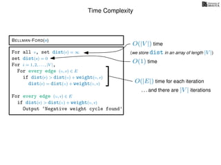 Time Complexity
BELLMAN-FORD(s)
For all v, set dist(v) = ∞
set dist(s) = 0
For i = 1, 2, . . . , |V |,
For every edge (u, v) ∈ E
if dist(v) > dist(u) + weight(u, v)
dist(v) = dist(u) + weight(u, v)
For every edge (u, v) ∈ E
if dist(v) > dist(u) + weight(u, v)
Output ‘Negative weight cycle found’
O(|V |) time
(we store dist in an array of length |V |)
O(1) time
O(|E|) time for each iteration
. . . and there are |V | iterations
 