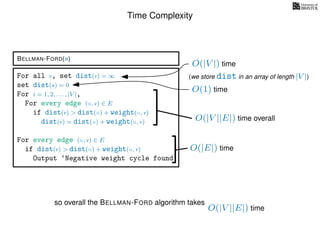 Time Complexity
BELLMAN-FORD(s)
For all v, set dist(v) = ∞
set dist(s) = 0
For i = 1, 2, . . . , |V |,
For every edge (u, v) ∈ E
if dist(v) > dist(u) + weight(u, v)
dist(v) = dist(u) + weight(u, v)
For every edge (u, v) ∈ E
if dist(v) > dist(u) + weight(u, v)
Output ‘Negative weight cycle found’
O(|V ||E|) time
O(|V |) time
(we store dist in an array of length |V |)
O(|E|) time
O(1) time
so overall the BELLMAN-FORD algorithm takes
O(|V ||E|) time overall
 