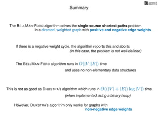 Summary
If there is a negative weight cycle, the algorithm reports this and aborts
The BELLMAN-FORD algorithm runs in O(|V ||E|) time
This is not as good as DIJKSTRA’s algorithm which runs in O((|V | + |E|) log |V |) time
The BELLMAN-FORD algorithm solves the single source shortest paths problem
and uses no non-elementary data structures
in a directed, weighted graph with positive and negative edge weights
(in this case, the problem is not well-deﬁned)
(when implemented using a binary heap)
However, DIJKSTRA’s algorithm only works for graphs with
non-negative edge weights
 