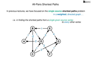 All-Pairs Shortest Paths
in a weighted, directed graph. . .
In previous lectures, we have focused on the single source shortest paths problem
i.e. in ﬁnding the shortest paths from a single given source vertex
to every other vertex
-21
2
1
1 2 4
3
1
2
-1
A
B E
D
C F
G
 