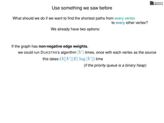 Use something we saw before
We already have two options:
If the graph has non-negative edge weights,
we could run DIJKSTRA’s algorithm |V | times, once with each vertex as the source
this takes O(|V ||E| log |V |) time
(if the priority queue is a binary heap)
What should we do if we want to ﬁnd the shortest paths from every vertex
to every other vertex?
 