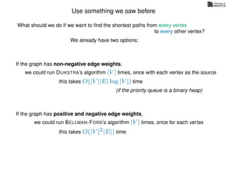 Use something we saw before
We already have two options:
If the graph has non-negative edge weights,
we could run DIJKSTRA’s algorithm |V | times, once with each vertex as the source
this takes O(|V ||E| log |V |) time
(if the priority queue is a binary heap)
If the graph has positive and negative edge weights,
we could run BELLMAN-FORD’s algorithm |V | times, once for each vertex
this takes O(|V |2|E|) time
What should we do if we want to ﬁnd the shortest paths from every vertex
to every other vertex?
 