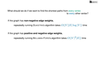 What should we do if we want to ﬁnd the shortest paths from every vertex
to every other vertex?
If the graph has non-negative edge weights,
repeatedly running DIJKSTRA’s algorithm takes O(|V ||E| log |V |) time
repeatedly running BELLMAN-FORD’s algorithm takes O(|V |2|E|) time
If the graph has positive and negative edge weights,
 