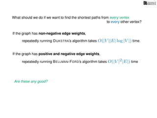 What should we do if we want to ﬁnd the shortest paths from every vertex
to every other vertex?
If the graph has non-negative edge weights,
repeatedly running DIJKSTRA’s algorithm takes O(|V ||E| log |V |) time
repeatedly running BELLMAN-FORD’s algorithm takes O(|V |2|E|) time
If the graph has positive and negative edge weights,
Are these any good?
 