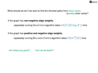 What should we do if we want to ﬁnd the shortest paths from every vertex
to every other vertex?
If the graph has non-negative edge weights,
repeatedly running DIJKSTRA’s algorithm takes O(|V ||E| log |V |) time
repeatedly running BELLMAN-FORD’s algorithm takes O(|V |2|E|) time
If the graph has positive and negative edge weights,
Are these any good? Can we do better?
 