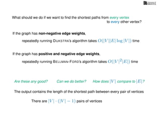 What should we do if we want to ﬁnd the shortest paths from every vertex
to every other vertex?
If the graph has non-negative edge weights,
repeatedly running DIJKSTRA’s algorithm takes O(|V ||E| log |V |) time
repeatedly running BELLMAN-FORD’s algorithm takes O(|V |2|E|) time
If the graph has positive and negative edge weights,
Are these any good? Can we do better? How does |V | compare to |E|?
The output contains the length of the shortest path between every pair of vertices
There are |V | · (|V | − 1) pairs of vertices
 