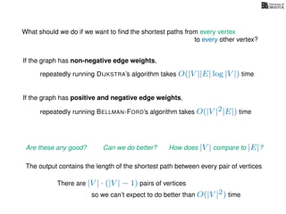 What should we do if we want to ﬁnd the shortest paths from every vertex
to every other vertex?
If the graph has non-negative edge weights,
repeatedly running DIJKSTRA’s algorithm takes O(|V ||E| log |V |) time
repeatedly running BELLMAN-FORD’s algorithm takes O(|V |2|E|) time
If the graph has positive and negative edge weights,
Are these any good? Can we do better? How does |V | compare to |E|?
The output contains the length of the shortest path between every pair of vertices
so we can’t expect to do better than O(|V |2) time
There are |V | · (|V | − 1) pairs of vertices
 