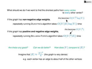 What should we do if we want to ﬁnd the shortest paths from every vertex
to every other vertex?
If the graph has non-negative edge weights,
repeatedly running DIJKSTRA’s algorithm takes O(|V ||E| log |V |) time
repeatedly running BELLMAN-FORD’s algorithm takes O(|V |2|E|) time
If the graph has positive and negative edge weights,
Are these any good? Can we do better? How does |V | compare to |E|?
Imagine that |E| ≈
|V |2
4 (the graph is very dense)
e.g. each vertex has an edge to about half of the other vertices
this becomes O(|V |4)
this becomes O(|V |3 log |V |)
 