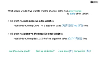 What should we do if we want to ﬁnd the shortest paths from every vertex
to every other vertex?
If the graph has non-negative edge weights,
repeatedly running DIJKSTRA’s algorithm takes O(|V ||E| log |V |) time
repeatedly running BELLMAN-FORD’s algorithm takes O(|V |2|E|) time
If the graph has positive and negative edge weights,
Are these any good? Can we do better? How does |V | compare to |E|?
 