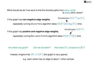 What should we do if we want to ﬁnd the shortest paths from every vertex
to every other vertex?
If the graph has non-negative edge weights,
repeatedly running DIJKSTRA’s algorithm takes O(|V ||E| log |V |) time
repeatedly running BELLMAN-FORD’s algorithm takes O(|V |2|E|) time
If the graph has positive and negative edge weights,
Are these any good? Can we do better? How does |V | compare to |E|?
imagine that |E| ≈ 5|V | (the graph is very sparse)
e.g. each vertex has an edge to about 5 other vertices
Instead,
this becomes O(|V |2 log |V |)
this becomes O(|V |3)
 