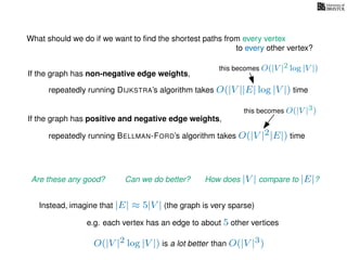 What should we do if we want to ﬁnd the shortest paths from every vertex
to every other vertex?
If the graph has non-negative edge weights,
repeatedly running DIJKSTRA’s algorithm takes O(|V ||E| log |V |) time
repeatedly running BELLMAN-FORD’s algorithm takes O(|V |2|E|) time
If the graph has positive and negative edge weights,
Are these any good? Can we do better? How does |V | compare to |E|?
imagine that |E| ≈ 5|V | (the graph is very sparse)
e.g. each vertex has an edge to about 5 other vertices
Instead,
this becomes O(|V |2 log |V |)
this becomes O(|V |3)
O(|V |2 log |V |) is a lot better than O(|V |3)
 
