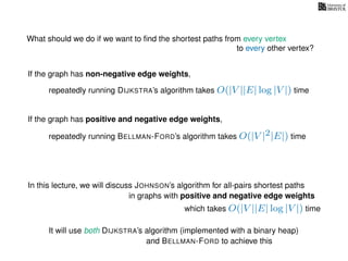 What should we do if we want to ﬁnd the shortest paths from every vertex
to every other vertex?
If the graph has non-negative edge weights,
repeatedly running DIJKSTRA’s algorithm takes O(|V ||E| log |V |) time
repeatedly running BELLMAN-FORD’s algorithm takes O(|V |2|E|) time
If the graph has positive and negative edge weights,
In this lecture, we will discuss JOHNSON’s algorithm for all-pairs shortest paths
which takes O(|V ||E| log |V |) time
in graphs with positive and negative edge weights
It will use both DIJKSTRA’s algorithm (implemented with a binary heap)
and BELLMAN-FORD to achieve this
 