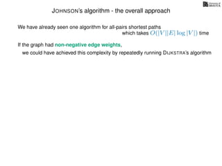 JOHNSON’s algorithm - the overall approach
We have already seen one algorithm for all-pairs shortest paths
which takes O(|V ||E| log |V |) time
If the graph had non-negative edge weights,
we could have achieved this complexity by repeatedly running DIJKSTRA’s algorithm
 