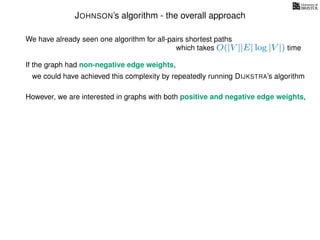 JOHNSON’s algorithm - the overall approach
We have already seen one algorithm for all-pairs shortest paths
which takes O(|V ||E| log |V |) time
If the graph had non-negative edge weights,
we could have achieved this complexity by repeatedly running DIJKSTRA’s algorithm
However, we are interested in graphs with both positive and negative edge weights,
 