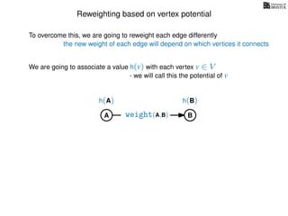 Reweighting based on vertex potential
We are going to associate a value h(v) with each vertex v ∈ V
- we will call this the potential of v
To overcome this, we are going to reweight each edge differently
the new weight of each edge will depend on which vertices it connects
A B
h(A) h(B)
weight(A,B)
 