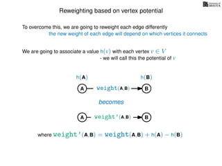 Reweighting based on vertex potential
We are going to associate a value h(v) with each vertex v ∈ V
- we will call this the potential of v
To overcome this, we are going to reweight each edge differently
the new weight of each edge will depend on which vertices it connects
A B
h(A) h(B)
weight(A,B)
becomes
weight’(A,B)
where weight’(A,B) = weight(A,B) + h(A) − h(B)
A B
 