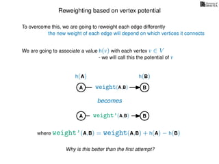 Reweighting based on vertex potential
We are going to associate a value h(v) with each vertex v ∈ V
- we will call this the potential of v
To overcome this, we are going to reweight each edge differently
the new weight of each edge will depend on which vertices it connects
A B
h(A) h(B)
weight(A,B)
becomes
weight’(A,B)
where weight’(A,B) = weight(A,B) + h(A) − h(B)
A B
Why is this better than the ﬁrst attempt?
 
