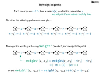 Reweighted paths
Consider the following path as an example. . .
Each each vertex v ∈ V has a value h(v) - called the potential of v
v1
we will pick these values carefully later
v2 v3 v4 v5 v6
h(v1) = 5 h(v2) = 2 h(v3) = 0 h(v4) = 1 h(v5) = 2 h(v6) = 4
where weight’(vi, vi+1) = weight(vi, vi+1) + h(vi) − h(vi+1)
-2 3 1 7 4
Reweight the whole graph using weight’ (we don’t just reweight this path). . .
v1 v2 v3 v4 v5 v61 5 0 6 2
weight’(v1, v2) = weight(v1, v2) + h(v1) − h(v2)
=(−2) + (5) − (2) = 1
 