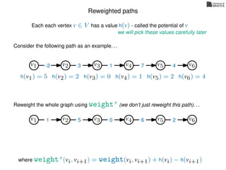 Reweighted paths
Consider the following path as an example. . .
Each each vertex v ∈ V has a value h(v) - called the potential of v
v1
we will pick these values carefully later
v2 v3 v4 v5 v6
h(v1) = 5 h(v2) = 2 h(v3) = 0 h(v4) = 1 h(v5) = 2 h(v6) = 4
where weight’(vi, vi+1) = weight(vi, vi+1) + h(vi) − h(vi+1)
-2 3 1 7 4
Reweight the whole graph using weight’ (we don’t just reweight this path). . .
v1 v2 v3 v4 v5 v61 5 0 6 2
 