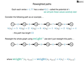 Reweighted paths
Consider the following path as an example. . .
Each each vertex v ∈ V has a value h(v) - called the potential of v
v1
we will pick these values carefully later
v2 v3 v4 v5 v6
h(v1) = 5 h(v2) = 2 h(v3) = 0 h(v4) = 1 h(v5) = 2 h(v6) = 4
where weight’(vi, vi+1) = weight(vi, vi+1) + h(vi) − h(vi+1)
-2 3 1 7 4
Reweight the whole graph using weight’ (we don’t just reweight this path). . .
v1 v2 v3 v4 v5 v61 5 0 6 2
- this path has length 13
 