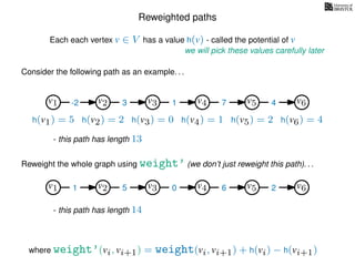 Reweighted paths
Consider the following path as an example. . .
Each each vertex v ∈ V has a value h(v) - called the potential of v
v1
we will pick these values carefully later
v2 v3 v4 v5 v6
h(v1) = 5 h(v2) = 2 h(v3) = 0 h(v4) = 1 h(v5) = 2 h(v6) = 4
where weight’(vi, vi+1) = weight(vi, vi+1) + h(vi) − h(vi+1)
-2 3 1 7 4
Reweight the whole graph using weight’ (we don’t just reweight this path). . .
v1 v2 v3 v4 v5 v61 5 0 6 2
- this path has length 13
- this path has length 14
 