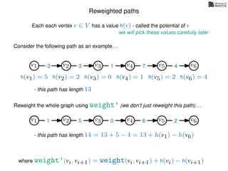 Reweighted paths
Consider the following path as an example. . .
Each each vertex v ∈ V has a value h(v) - called the potential of v
v1
we will pick these values carefully later
v2 v3 v4 v5 v6
h(v1) = 5 h(v2) = 2 h(v3) = 0 h(v4) = 1 h(v5) = 2 h(v6) = 4
where weight’(vi, vi+1) = weight(vi, vi+1) + h(vi) − h(vi+1)
-2 3 1 7 4
Reweight the whole graph using weight’ (we don’t just reweight this path). . .
v1 v2 v3 v4 v5 v61 5 0 6 2
- this path has length 13
- this path has length 14 = 13 + 5 − 4 = 13 + h(v1) − h(v6)
 
