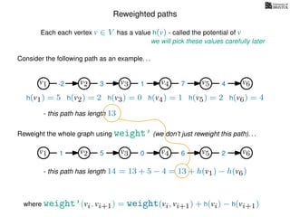 Reweighted paths
Consider the following path as an example. . .
Each each vertex v ∈ V has a value h(v) - called the potential of v
v1
we will pick these values carefully later
v2 v3 v4 v5 v6
h(v1) = 5 h(v2) = 2 h(v3) = 0 h(v4) = 1 h(v5) = 2 h(v6) = 4
where weight’(vi, vi+1) = weight(vi, vi+1) + h(vi) − h(vi+1)
-2 3 1 7 4
Reweight the whole graph using weight’ (we don’t just reweight this path). . .
v1 v2 v3 v4 v5 v61 5 0 6 2
- this path has length 13
- this path has length 14 = 13 + 5 − 4 = 13 + h(v1) − h(v6)
 