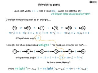 Reweighted paths
Consider the following path as an example. . .
Each each vertex v ∈ V has a value h(v) - called the potential of v
v1
we will pick these values carefully later
v2 v3 v4 v5 v6
h(v1) = 5 h(v2) = 2 h(v3) = 0 h(v4) = 1 h(v5) = 2 h(v6) = 4
where weight’(vi, vi+1) = weight(vi, vi+1) + h(vi) − h(vi+1)
-2 3 1 7 4
Reweight the whole graph using weight’ (we don’t just reweight this path). . .
v1 v2 v3 v4 v5 v61 5 0 6 2
- this path has length 13
- this path has length 14 = 13 + 5 − 4 = 13 + h(v1) − h(v6)
is this a coincidence?
 