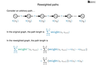 Reweighted paths
Consider an arbitrary path. . .
v1 v2 v3 v4 v5 vk
h(v1) h(v2) h(v3) h(v4) h(v5) h(vk)
? ? ? ?
In the original graph, the path length is
k−1
i=1
weight(vi, vi+1)
In the reweighted graph, the path length is
k−1
i=1
weight’(vi, vi+1) =
k−1
i=1
weight(vi, vi+1) + h(vi) − h(vi+1)
=
k−1
i=1
weight(vi, vi+1) +h(v1)−h(vk)
 