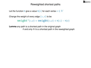 Reweighted shortest paths
Let the function h give a value h(v) for each vertex v ∈ V
weight’(u,v) = weight(u,v) + h(u) − h(v)
Change the weight of every edge (u, v) to be
Lemma any path is a shortest path in the original graph
if and only if it is a shortest path in the reweighted graph
 