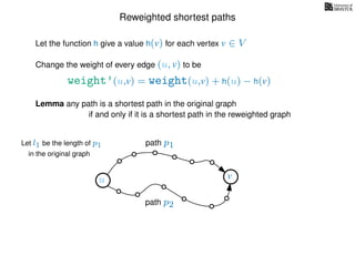 Reweighted shortest paths
Let the function h give a value h(v) for each vertex v ∈ V
weight’(u,v) = weight(u,v) + h(u) − h(v)
Change the weight of every edge (u, v) to be
Lemma any path is a shortest path in the original graph
if and only if it is a shortest path in the reweighted graph
u vu v
path p1
path p2
Let l1 be the length of p1
in the original graph
 