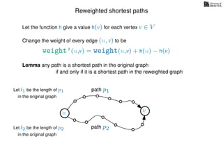 Reweighted shortest paths
Let the function h give a value h(v) for each vertex v ∈ V
weight’(u,v) = weight(u,v) + h(u) − h(v)
Change the weight of every edge (u, v) to be
Lemma any path is a shortest path in the original graph
if and only if it is a shortest path in the reweighted graph
u vu v
path p1
path p2
Let l1 be the length of p1
in the original graph
Let l2 be the length of p2
in the original graph
 