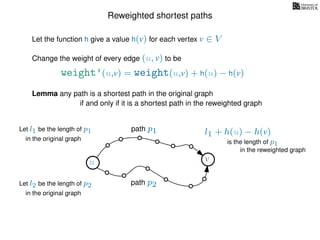 Reweighted shortest paths
Let the function h give a value h(v) for each vertex v ∈ V
weight’(u,v) = weight(u,v) + h(u) − h(v)
Change the weight of every edge (u, v) to be
Lemma any path is a shortest path in the original graph
if and only if it is a shortest path in the reweighted graph
u vu v
path p1
path p2
Let l1 be the length of p1
in the original graph
Let l2 be the length of p2
in the original graph
l1 + h(u) − h(v)
in the reweighted graph
is the length of p1
 