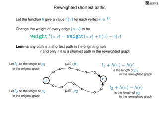 Reweighted shortest paths
Let the function h give a value h(v) for each vertex v ∈ V
weight’(u,v) = weight(u,v) + h(u) − h(v)
Change the weight of every edge (u, v) to be
Lemma any path is a shortest path in the original graph
if and only if it is a shortest path in the reweighted graph
u vu v
path p1
path p2
Let l1 be the length of p1
in the original graph
Let l2 be the length of p2
in the original graph
l1 + h(u) − h(v)
in the reweighted graph
l2 + h(u) − h(v)
in the reweighted graph
is the length of p1
is the length of p2
 