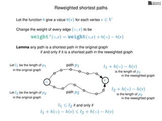 Reweighted shortest paths
Let the function h give a value h(v) for each vertex v ∈ V
weight’(u,v) = weight(u,v) + h(u) − h(v)
Change the weight of every edge (u, v) to be
Lemma any path is a shortest path in the original graph
if and only if it is a shortest path in the reweighted graph
u vu v
path p1
path p2
Let l1 be the length of p1
in the original graph
Let l2 be the length of p2
in the original graph
l1 + h(u) − h(v)
in the reweighted graph
l2 + h(u) − h(v)
in the reweighted graph
is the length of p1
is the length of p2
l1 l2 if and only if
l1 + h(u) − h(v) l2 + h(u) − h(v)
 