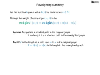 Reweighting summary
Let the function h give a value h(v) for each vertex v ∈ V
weight’(u,v) = weight(u,v) + h(u) − h(v)
Change the weight of every edge (u, v) to be
Lemma Any path is a shortest path in the original graph
if and only if it is a shortest path in the reweighted graph
Fact If is the length of a path from u to v in the original graph
+ h(u) − h(v) is its length in the reweighted graph
 